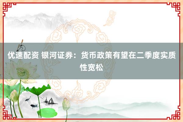优速配资 银河证券：货币政策有望在二季度实质性宽松