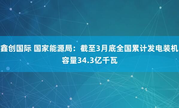 鑫创国际 国家能源局：截至3月底全国累计发电装机容量34.3亿千瓦