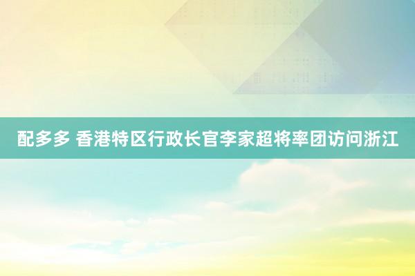 配多多 香港特区行政长官李家超将率团访问浙江