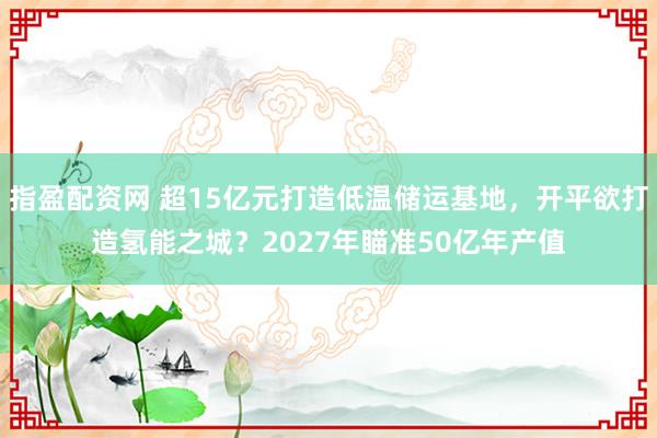 指盈配资网 超15亿元打造低温储运基地，开平欲打造氢能之城？2027年瞄准50亿年产值
