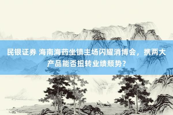 民银证券 海南海药坐镇主场闪耀消博会，携两大产品能否扭转业绩颓势？