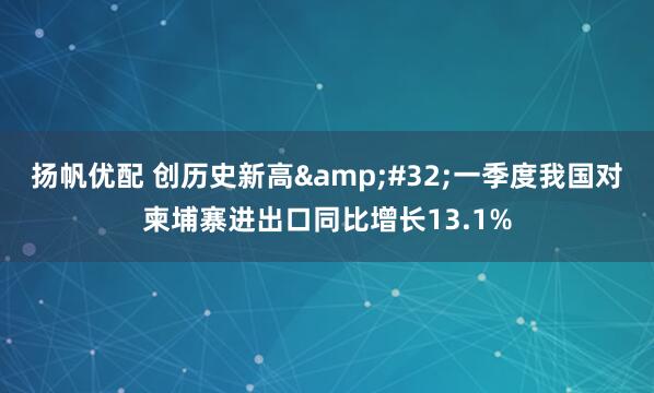扬帆优配 创历史新高&#32;一季度我国对柬埔寨进出口同比增长13.1%