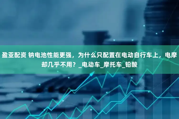 盈亚配资 钠电池性能更强，为什么只配置在电动自行车上，电摩却几乎不用？_电动车_摩托车_铅酸