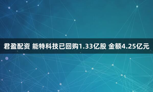 君盈配资 能特科技已回购1.33亿股 金额4.25亿元