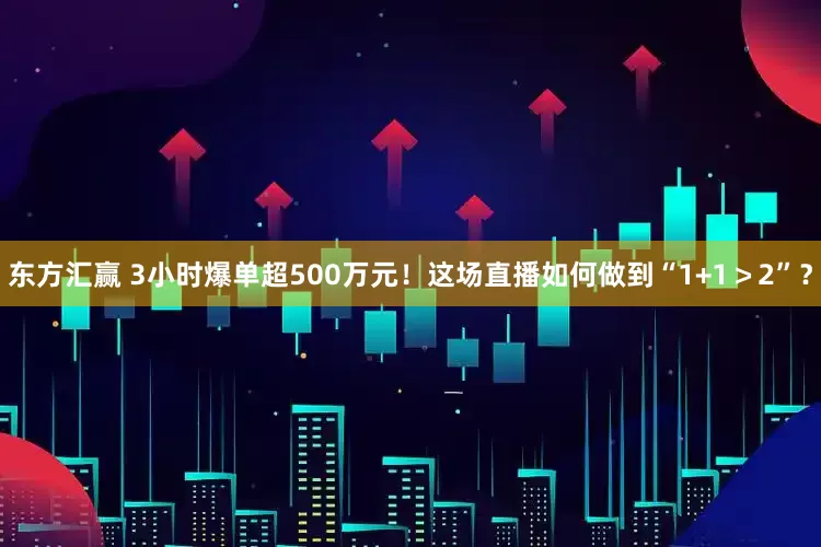 东方汇赢 3小时爆单超500万元！这场直播如何做到“1+1＞2”？