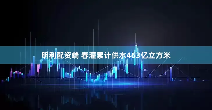 明利配资端 春灌累计供水463亿立方米