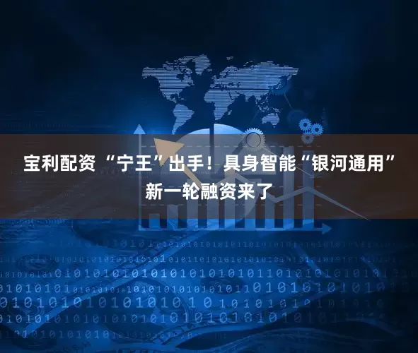 宝利配资 “宁王”出手！具身智能“银河通用”新一轮融资来了