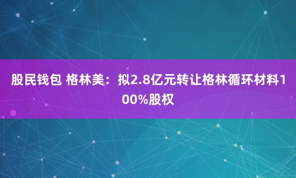 股民钱包 格林美：拟2.8亿元转让格林循环材料100%股权