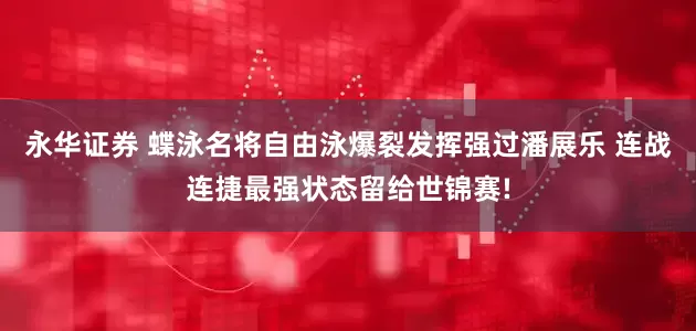 永华证券 蝶泳名将自由泳爆裂发挥强过潘展乐 连战连捷最强状态留给世锦赛!